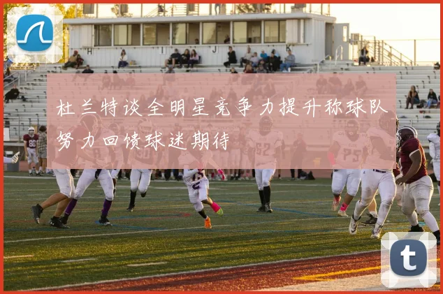 杜兰特谈全明星竞争力提升称球队努力回馈球迷期待