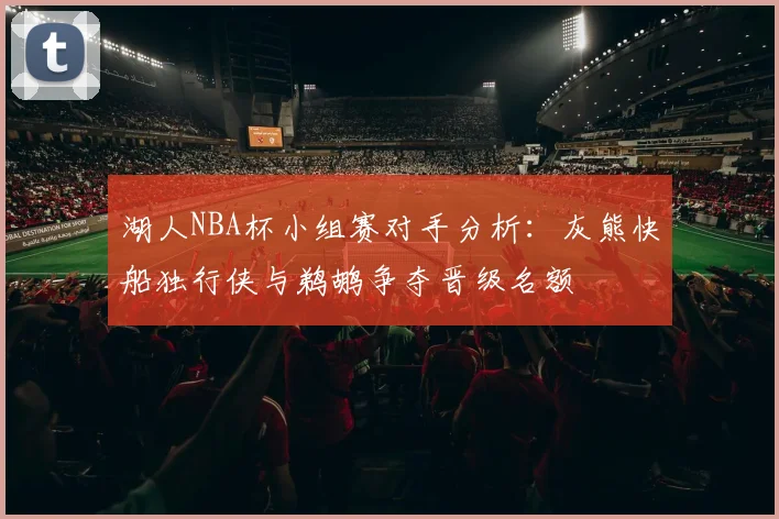 湖人NBA杯小组赛对手分析：灰熊快船独行侠与鹈鹕争夺晋级名额