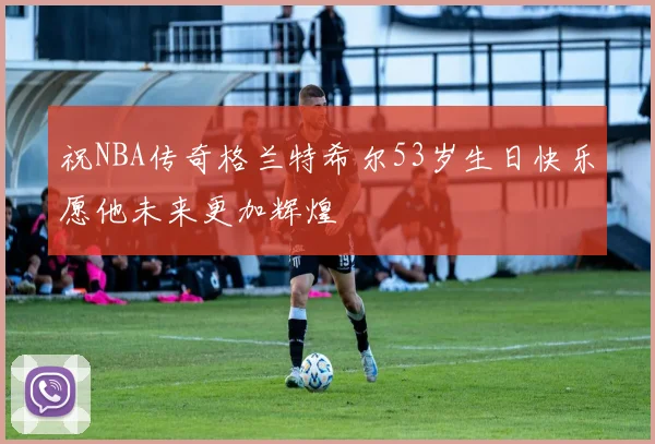 祝NBA传奇格兰特希尔53岁生日快乐愿他未来更加辉煌