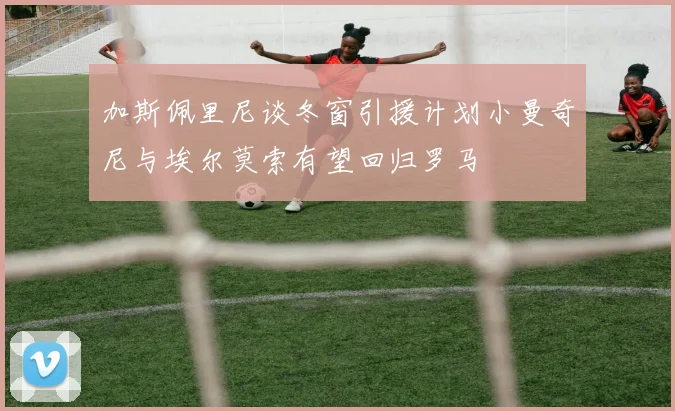 加斯佩里尼谈冬窗引援计划小曼奇尼与埃尔莫索有望回归罗马