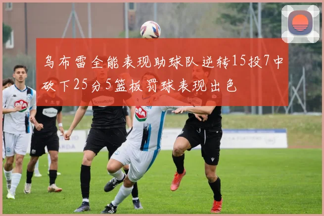 乌布雷全能表现助球队逆转15投7中砍下25分5篮板罚球表现出色