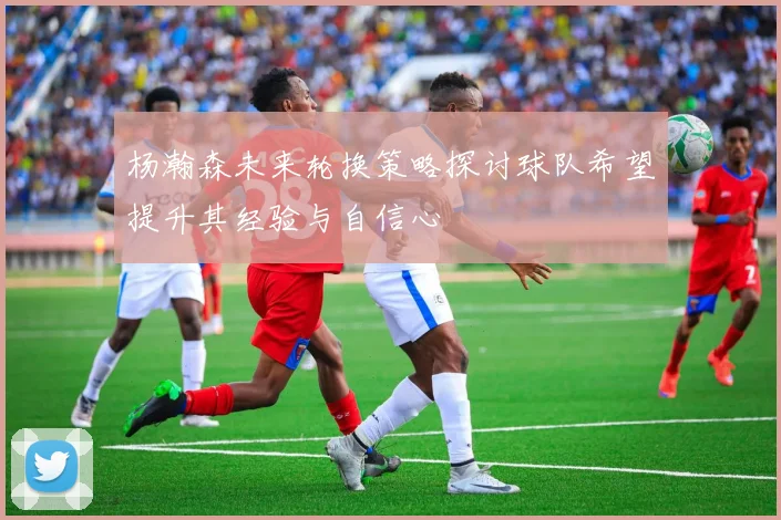 杨瀚森未来轮换策略探讨球队希望提升其经验与自信心