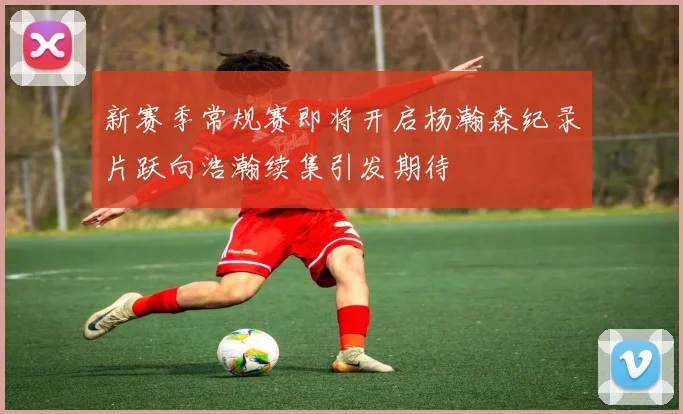 新赛季常规赛即将开启杨瀚森纪录片跃向浩瀚续集引发期待