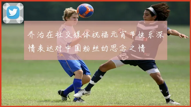 乔治在社交媒体祝福元宵节快乐深情表达对中国粉丝的思念之情