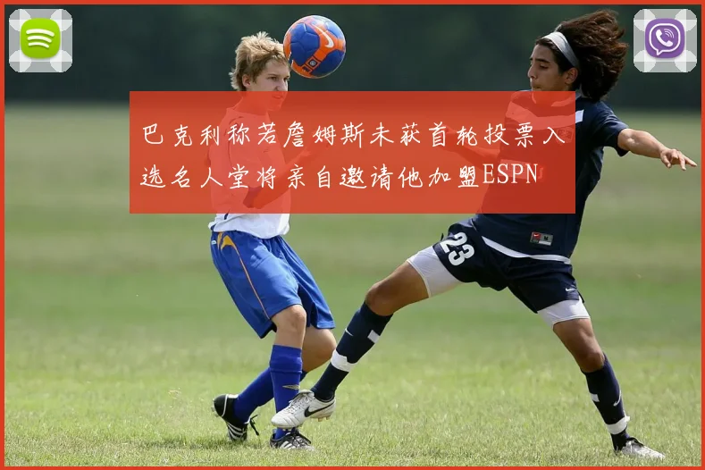 巴克利称若詹姆斯未获首轮投票入选名人堂将亲自邀请他加盟ESPN