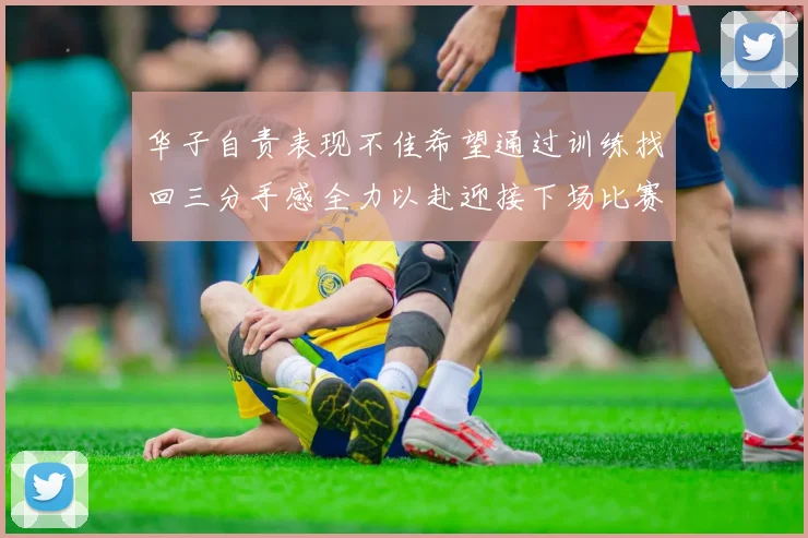 华子自责表现不佳希望通过训练找回三分手感全力以赴迎接下场比赛