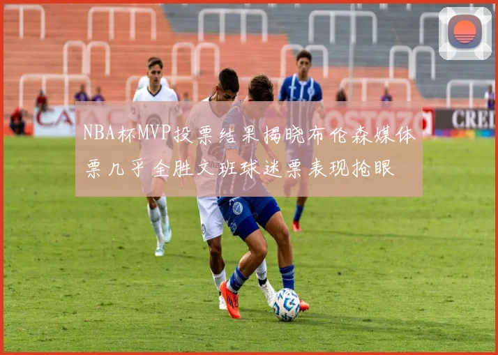 NBA杯MVP投票结果揭晓布伦森媒体票几乎全胜文班球迷票表现抢眼