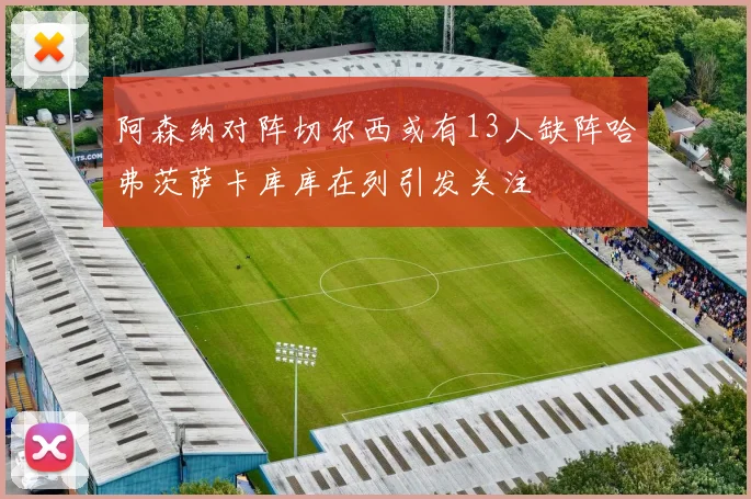 阿森纳对阵切尔西或有13人缺阵哈弗茨萨卡库库在列引发关注