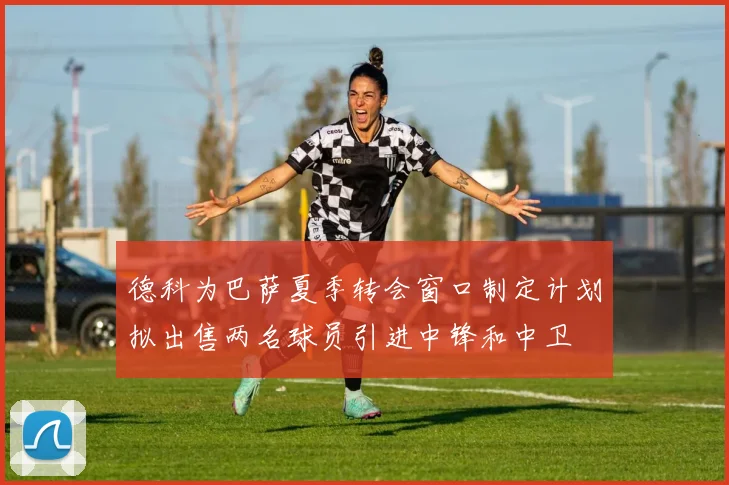 德科为巴萨夏季转会窗口制定计划拟出售两名球员引进中锋和中卫