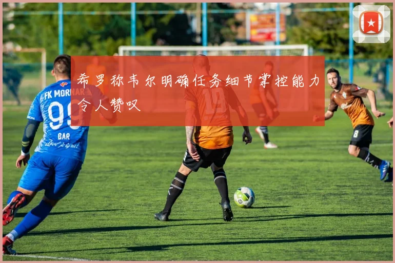 希罗称韦尔明确任务细节掌控能力令人赞叹