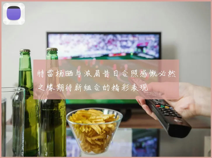 特雷杨晒与浓眉昔日合照感慨必然之缘期待新组合的精彩表现