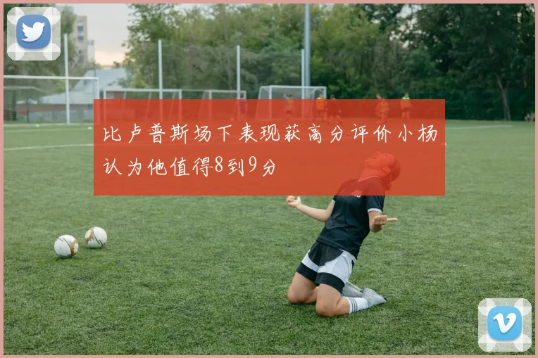 比卢普斯场下表现获高分评价小杨认为他值得8到9分