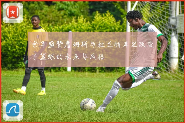 余华盛赞詹姆斯与杜兰特库里改变了篮球的未来与风格