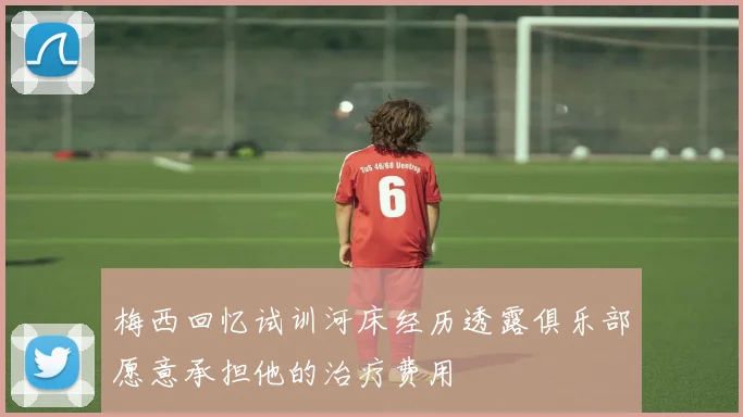 梅西回忆试训河床经历透露俱乐部愿意承担他的治疗费用