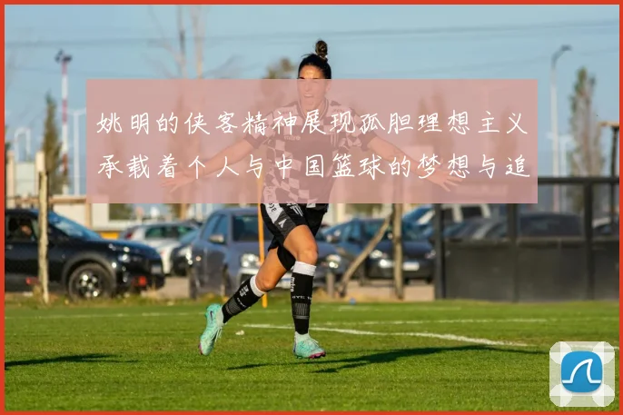 姚明的侠客精神展现孤胆理想主义承载着个人与中国篮球的梦想与追求