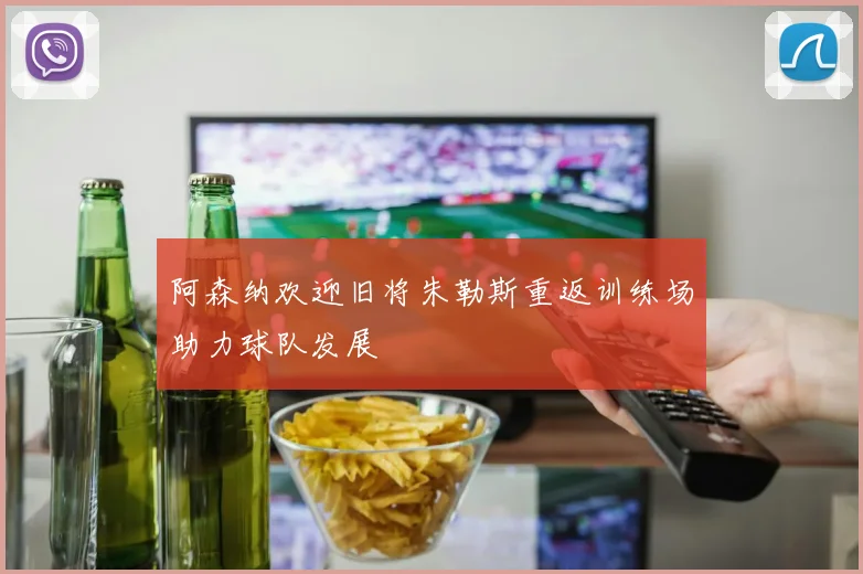 阿森纳欢迎旧将朱勒斯重返训练场助力球队发展