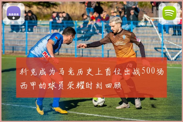 科克成为马竞历史上首位出战500场西甲的球员荣耀时刻回顾