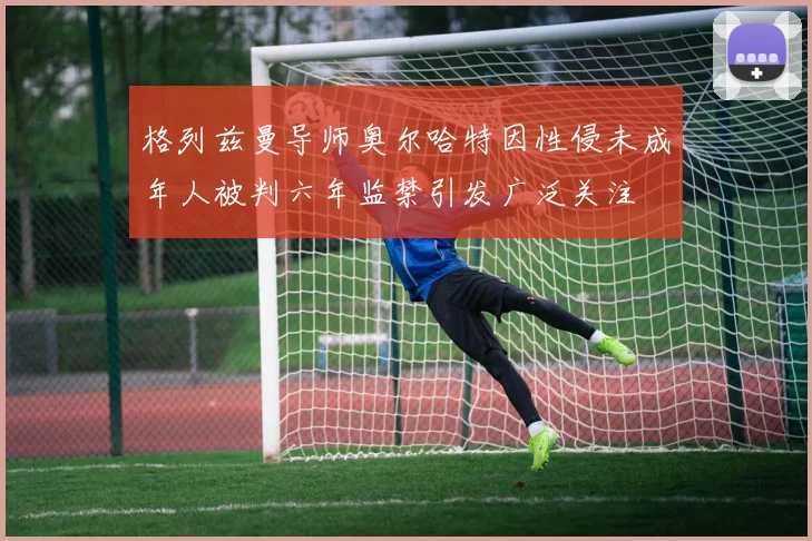 格列兹曼导师奥尔哈特因性侵未成年人被判六年监禁引发广泛关注