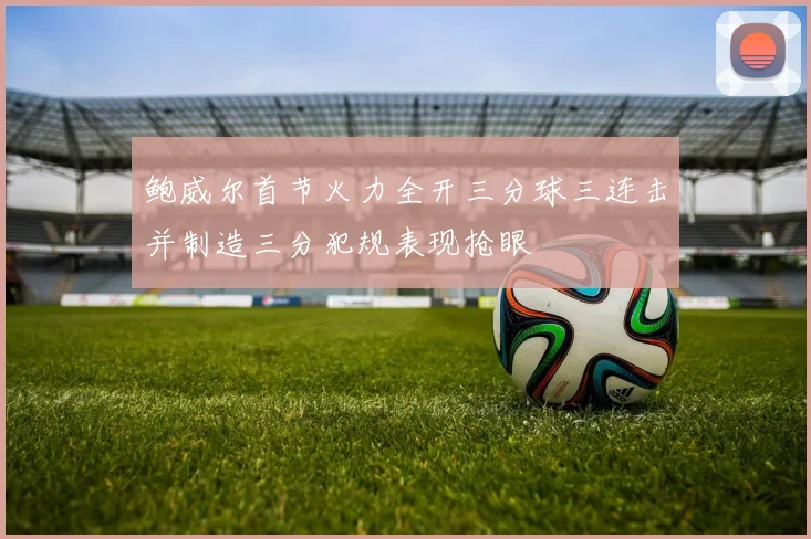 鲍威尔首节火力全开三分球三连击并制造三分犯规表现抢眼