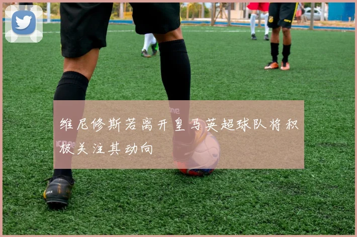 维尼修斯若离开皇马英超球队将积极关注其动向
