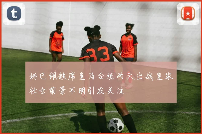 姆巴佩缺席皇马合练两天出战皇家社会前景不明引发关注
