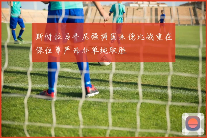 斯特拉马乔尼强调国米德比战重在保住尊严而非单纯取胜