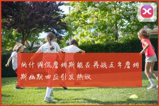 纳什调侃詹姆斯能否再战五年詹姆斯幽默回应引发热议