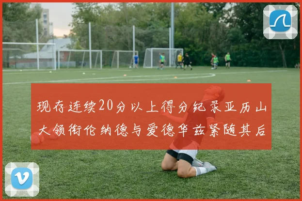 现存连续20分以上得分纪录亚历山大领衔伦纳德与爱德华兹紧随其后