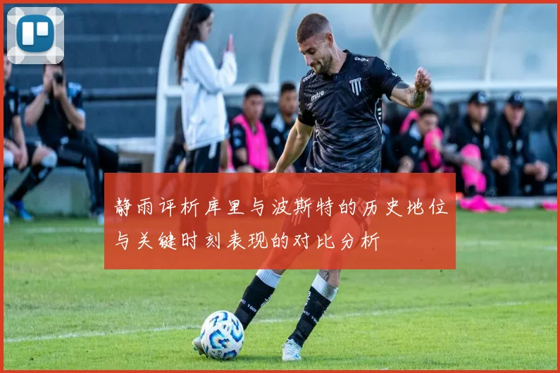 静雨评析库里与波斯特的历史地位与关键时刻表现的对比分析