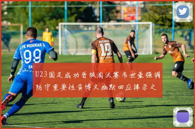 U23国足成功晋级淘汰赛韦世豪强调防守重要性黄博文幽默回应捧杀之说