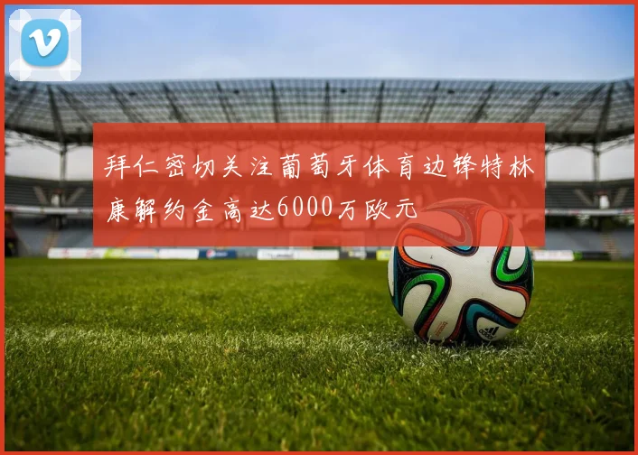 拜仁密切关注葡萄牙体育边锋特林康解约金高达6000万欧元