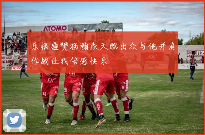 乐福盛赞杨瀚森天赋出众与他并肩作战让我倍感快乐