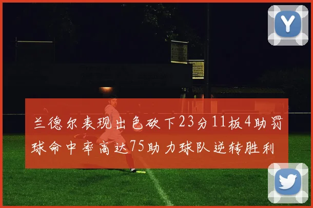 兰德尔表现出色砍下23分11板4助罚球命中率高达75助力球队逆转胜利