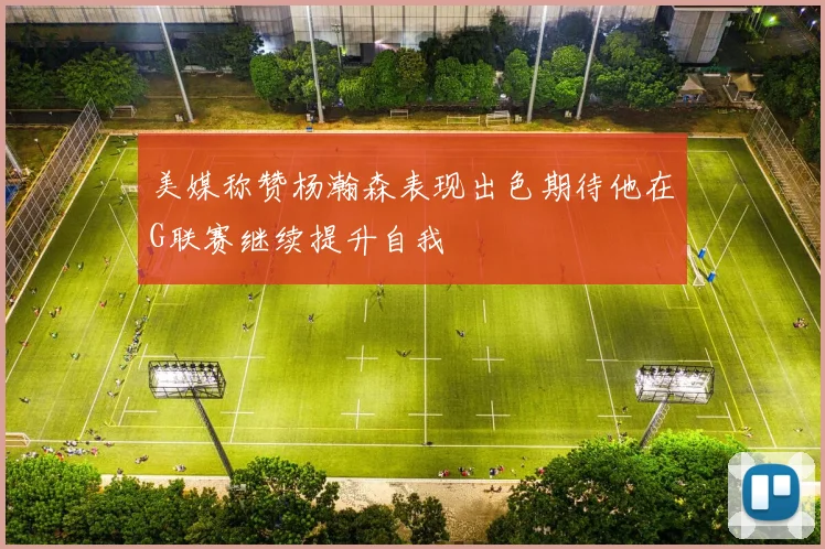 美媒称赞杨瀚森表现出色期待他在G联赛继续提升自我