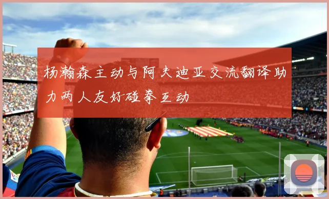 杨瀚森主动与阿夫迪亚交流翻译助力两人友好碰拳互动