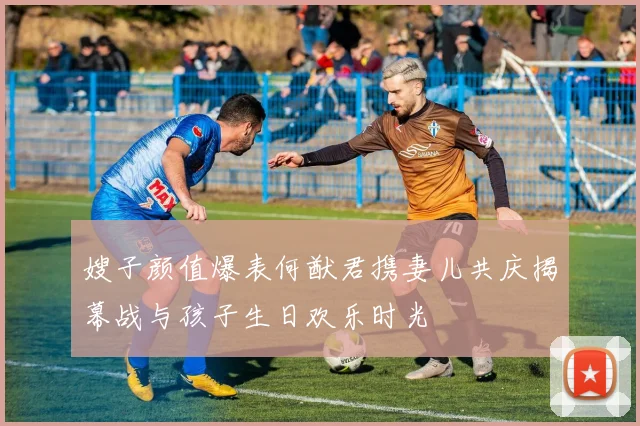 嫂子颜值爆表何猷君携妻儿共庆揭幕战与孩子生日欢乐时光